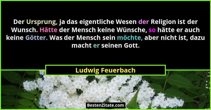 Der Ursprung, ja das eigentliche Wesen der Religion ist der Wunsch. Hätte der Mensch keine Wünsche, so hätte er auch keine Götter.... - Ludwig Feuerbach