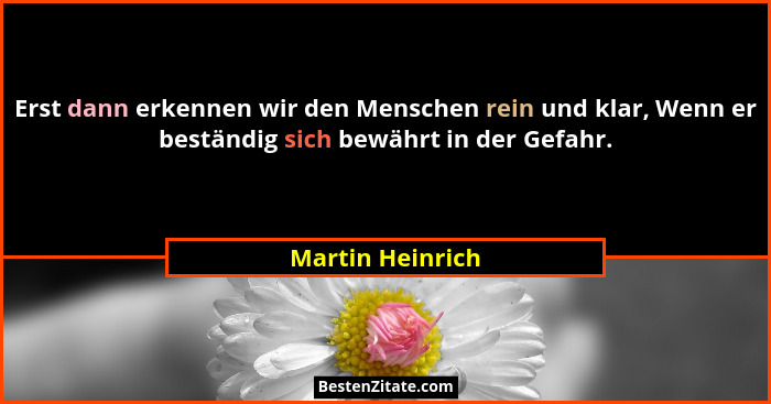 Erst dann erkennen wir den Menschen rein und klar, Wenn er beständig sich bewährt in der Gefahr.... - Martin Heinrich