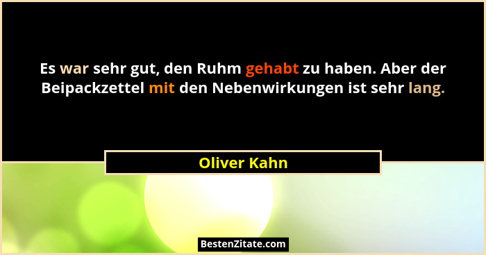 Es war sehr gut, den Ruhm gehabt zu haben. Aber der Beipackzettel mit den Nebenwirkungen ist sehr lang.... - Oliver Kahn