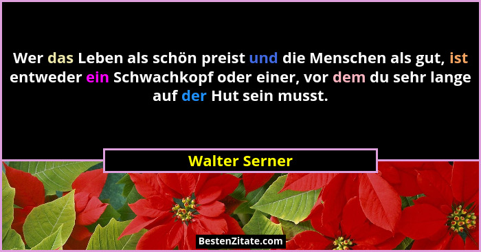 Wer das Leben als schön preist und die Menschen als gut, ist entweder ein Schwachkopf oder einer, vor dem du sehr lange auf der Hut se... - Walter Serner