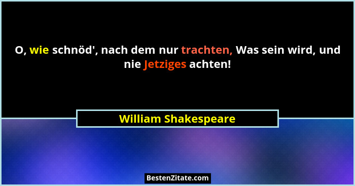 O, wie schnöd', nach dem nur trachten, Was sein wird, und nie Jetziges achten!... - William Shakespeare