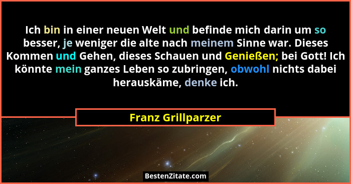 Ich bin in einer neuen Welt und befinde mich darin um so besser, je weniger die alte nach meinem Sinne war. Dieses Kommen und Gehe... - Franz Grillparzer