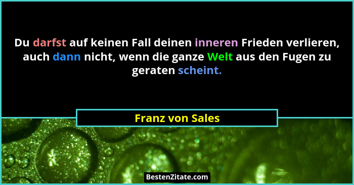 Du darfst auf keinen Fall deinen inneren Frieden verlieren, auch dann nicht, wenn die ganze Welt aus den Fugen zu geraten scheint.... - Franz von Sales