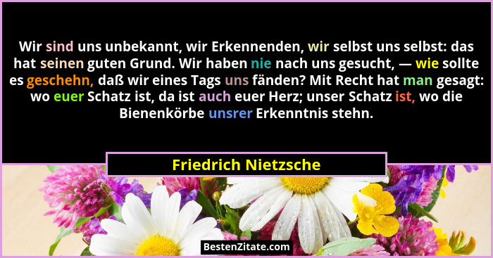 Wir sind uns unbekannt, wir Erkennenden, wir selbst uns selbst: das hat seinen guten Grund. Wir haben nie nach uns gesucht, — wi... - Friedrich Nietzsche