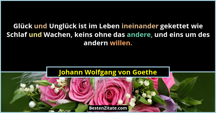 Glück und Unglück ist im Leben ineinander gekettet wie Schlaf und Wachen, keins ohne das andere, und eins um des andern w... - Johann Wolfgang von Goethe