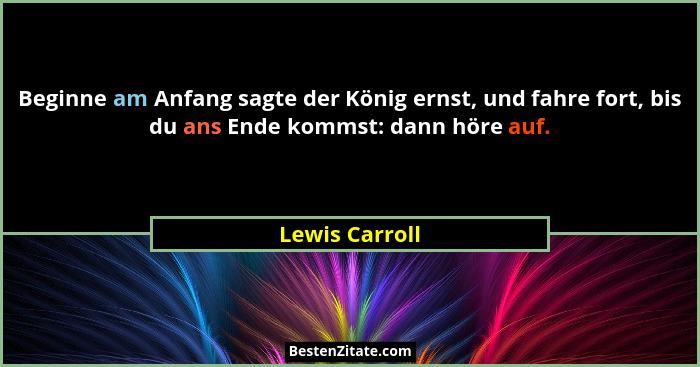 Beginne am Anfang sagte der König ernst, und fahre fort, bis du ans Ende kommst: dann höre auf.... - Lewis Carroll