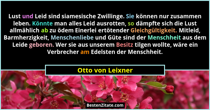 Lust und Leid sind siamesische Zwillinge. Sie können nur zusammen leben. Könnte man alles Leid ausrotten, so dämpfte sich die Lust... - Otto von Leixner