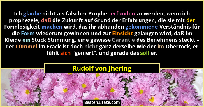 Ich glaube nicht als falscher Prophet erfunden zu werden, wenn ich prophezeie, daß die Zukunft auf Grund der Erfahrungen, die sie... - Rudolf von Jhering
