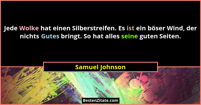 Jede Wolke hat einen Silberstreifen. Es ist ein böser Wind, der nichts Gutes bringt. So hat alles seine guten Seiten.... - Samuel Johnson