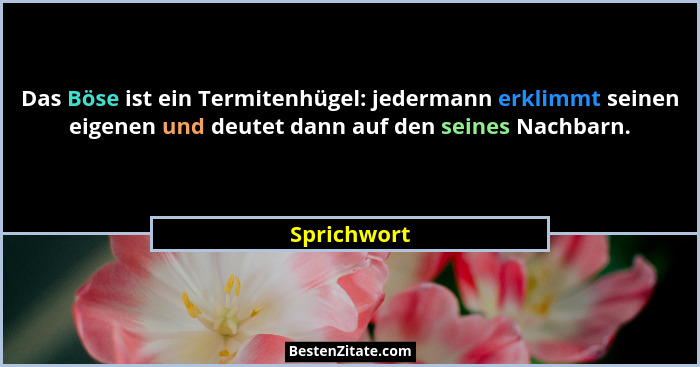 Das Böse ist ein Termitenhügel: jedermann erklimmt seinen eigenen und deutet dann auf den seines Nachbarn.... - Sprichwort