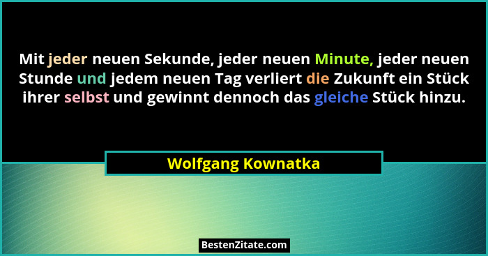 Mit jeder neuen Sekunde, jeder neuen Minute, jeder neuen Stunde und jedem neuen Tag verliert die Zukunft ein Stück ihrer selbst un... - Wolfgang Kownatka