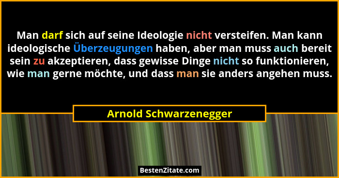 Man darf sich auf seine Ideologie nicht versteifen. Man kann ideologische Überzeugungen haben, aber man muss auch bereit sein... - Arnold Schwarzenegger