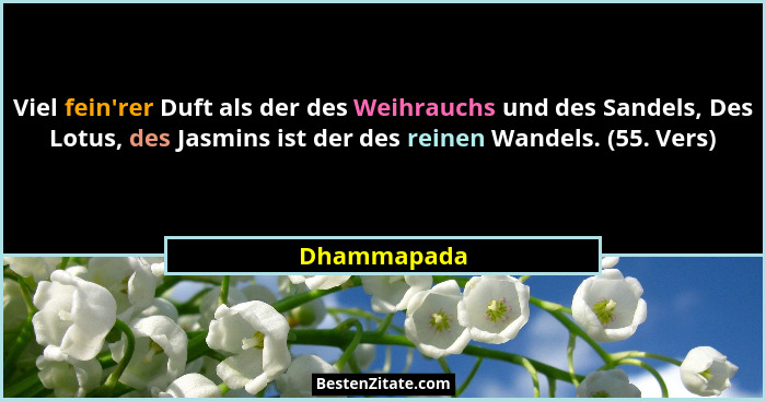 Viel fein'rer Duft als der des Weihrauchs und des Sandels, Des Lotus, des Jasmins ist der des reinen Wandels. (55. Vers)... - Dhammapada