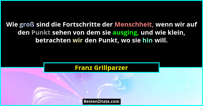 Wie groß sind die Fortschritte der Menschheit, wenn wir auf den Punkt sehen von dem sie ausging, und wie klein, betrachten wir den... - Franz Grillparzer