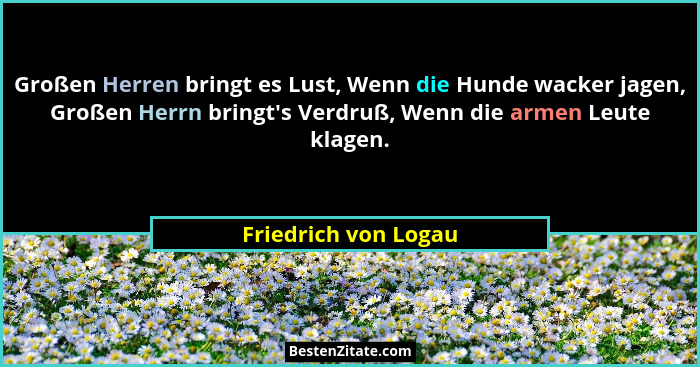 Großen Herren bringt es Lust, Wenn die Hunde wacker jagen, Großen Herrn bringt's Verdruß, Wenn die armen Leute klagen.... - Friedrich von Logau