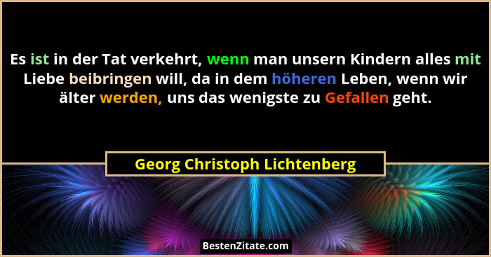 Es ist in der Tat verkehrt, wenn man unsern Kindern alles mit Liebe beibringen will, da in dem höheren Leben, wenn wir ä... - Georg Christoph Lichtenberg