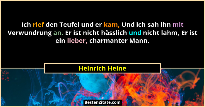 Ich rief den Teufel und er kam, Und ich sah ihn mit Verwundrung an. Er ist nicht hässlich und nicht lahm, Er ist ein lieber, charmant... - Heinrich Heine