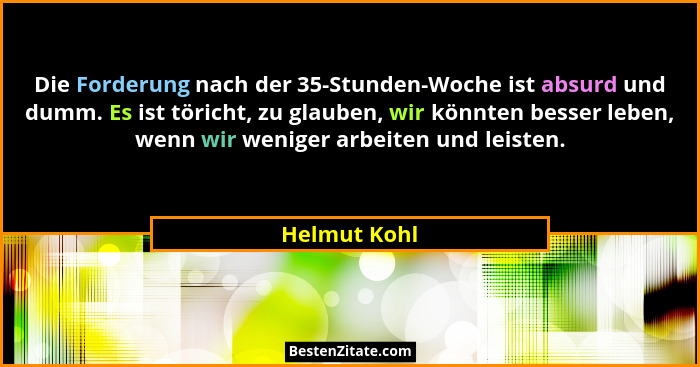 Die Forderung nach der 35-Stunden-Woche ist absurd und dumm. Es ist töricht, zu glauben, wir könnten besser leben, wenn wir weniger arbe... - Helmut Kohl