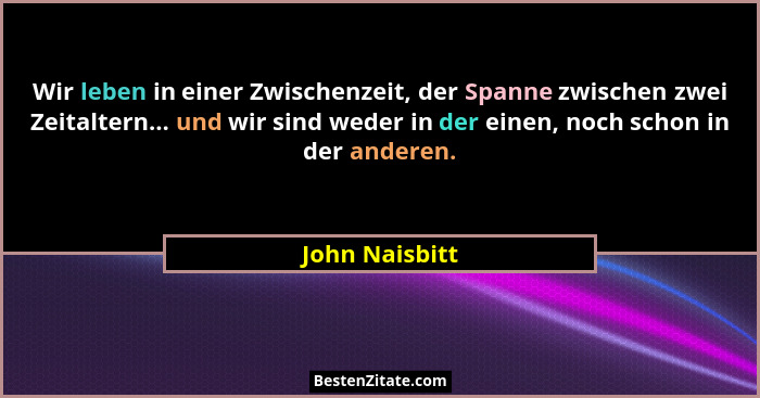 Wir leben in einer Zwischenzeit, der Spanne zwischen zwei Zeitaltern... und wir sind weder in der einen, noch schon in der anderen.... - John Naisbitt