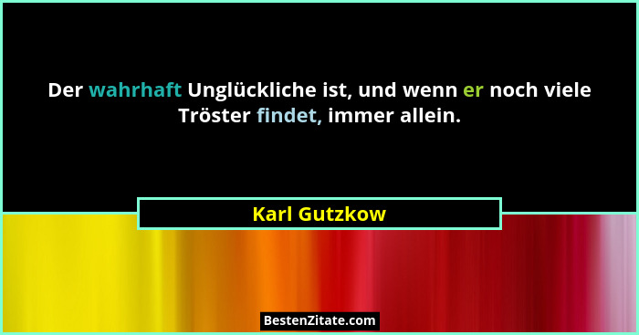 Der wahrhaft Unglückliche ist, und wenn er noch viele Tröster findet, immer allein.... - Karl Gutzkow