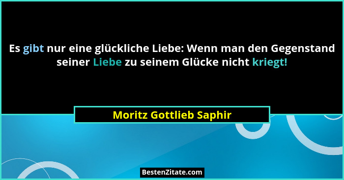 Es gibt nur eine glückliche Liebe: Wenn man den Gegenstand seiner Liebe zu seinem Glücke nicht kriegt!... - Moritz Gottlieb Saphir