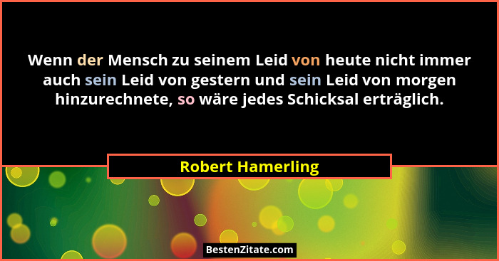 Wenn der Mensch zu seinem Leid von heute nicht immer auch sein Leid von gestern und sein Leid von morgen hinzurechnete, so wäre jed... - Robert Hamerling