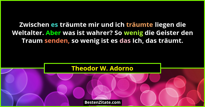Zwischen es träumte mir und ich träumte liegen die Weltalter. Aber was ist wahrer? So wenig die Geister den Traum senden, so wenig... - Theodor W. Adorno
