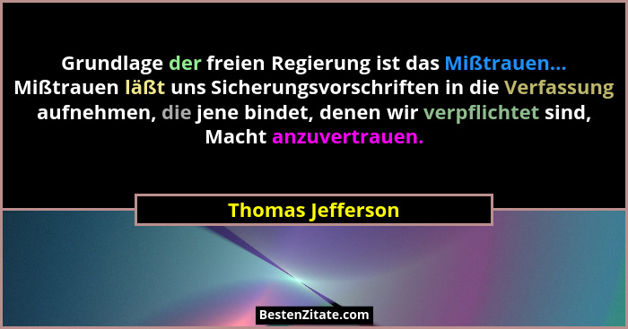 Grundlage der freien Regierung ist das Mißtrauen... Mißtrauen läßt uns Sicherungsvorschriften in die Verfassung aufnehmen, die jene... - Thomas Jefferson