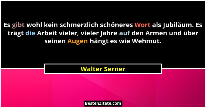 Es gibt wohl kein schmerzlich schöneres Wort als Jubiläum. Es trägt die Arbeit vieler, vieler Jahre auf den Armen und über seinen Auge... - Walter Serner