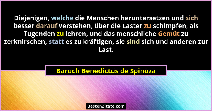 Diejenigen, welche die Menschen heruntersetzen und sich besser darauf verstehen, über die Laster zu schimpfen, als Tuge... - Baruch Benedictus de Spinoza