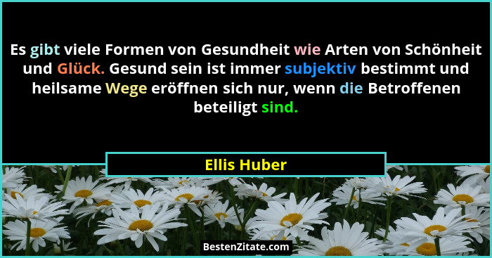 Es gibt viele Formen von Gesundheit wie Arten von Schönheit und Glück. Gesund sein ist immer subjektiv bestimmt und heilsame Wege eröffn... - Ellis Huber