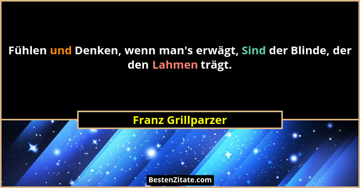 Fühlen und Denken, wenn man's erwägt, Sind der Blinde, der den Lahmen trägt.... - Franz Grillparzer