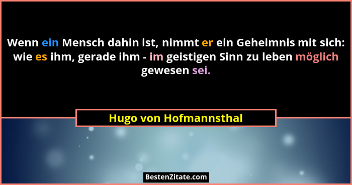 Wenn ein Mensch dahin ist, nimmt er ein Geheimnis mit sich: wie es ihm, gerade ihm - im geistigen Sinn zu leben möglich gewese... - Hugo von Hofmannsthal