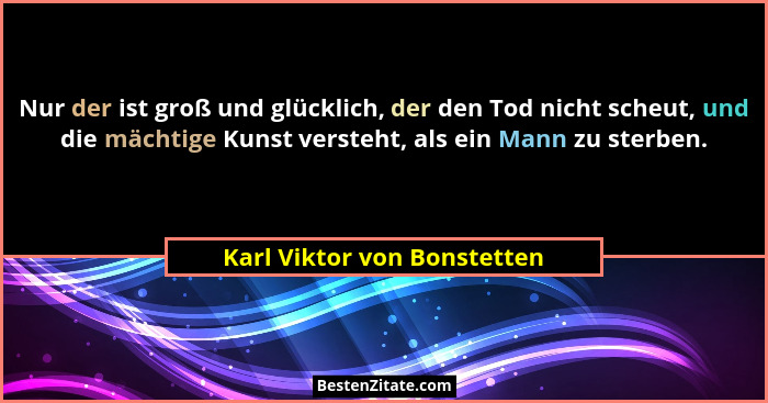Nur der ist groß und glücklich, der den Tod nicht scheut, und die mächtige Kunst versteht, als ein Mann zu sterben.... - Karl Viktor von Bonstetten
