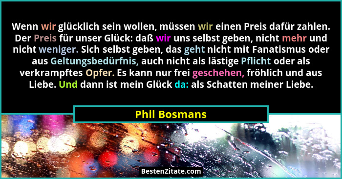 Wenn wir glücklich sein wollen, müssen wir einen Preis dafür zahlen. Der Preis für unser Glück: daß wir uns selbst geben, nicht mehr un... - Phil Bosmans
