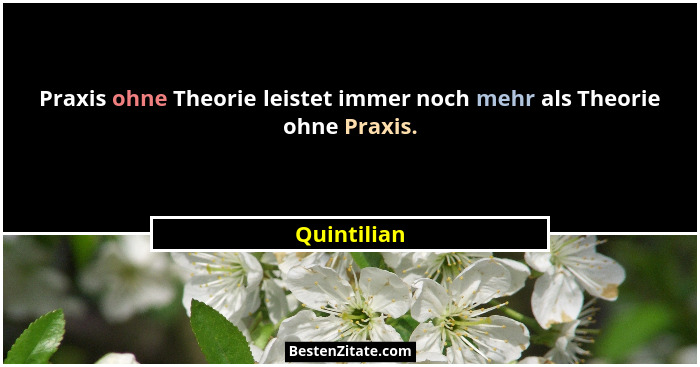 Praxis ohne Theorie leistet immer noch mehr als Theorie ohne Praxis.... - Quintilian